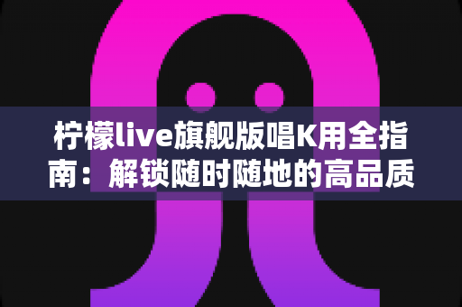 柠檬live旗舰版唱K用全指南：解锁随时随地的高品质K歌新体验