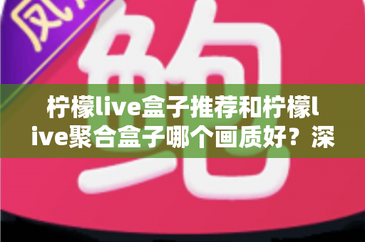 柠檬live盒子推荐和柠檬live聚合盒子哪个画质好?深度画质对比与选购全指南 柠檬live盒子推荐和柠檬live聚合盒子哪个画质好?深度画质对比与选购全指南