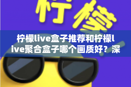 柠檬live盒子推荐和柠檬live聚合盒子哪个画质好?深度画质对比与选购全指南 柠檬live盒子推荐和柠檬live聚合盒子哪个画质好?深度画质对比与选购全指南