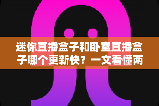 迷你直播盒子和卧室直播盒子哪个更新快?一文看懂两者更新速度差异与选购指南 迷你直播盒子和卧室直播盒子哪个更新快?一文看懂两者更新速度差异与选购指南