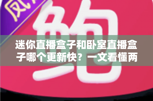 迷你直播盒子和卧室直播盒子哪个更新快？一文看懂两者更新速度差异与选购指南