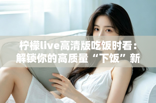 柠檬live高清版吃饭时看：解锁你的高质量“下饭”新姿势