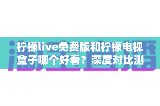 柠檬live免费版和柠檬电视盒子哪个好看？深度对比测评与选择指南