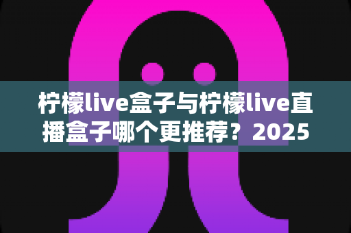 柠檬live盒子与柠檬live直播盒子哪个更推荐？2025最全对比评测与选购避坑指南