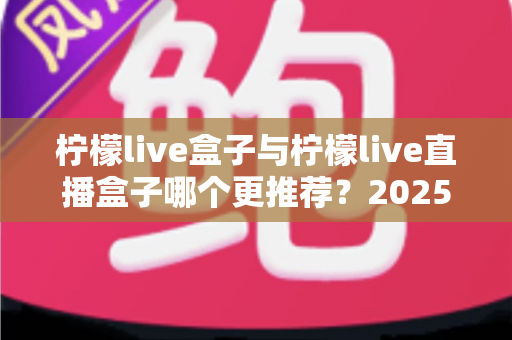 柠檬live盒子与柠檬live直播盒子哪个更推荐？2025最全对比评测与选购避坑指南