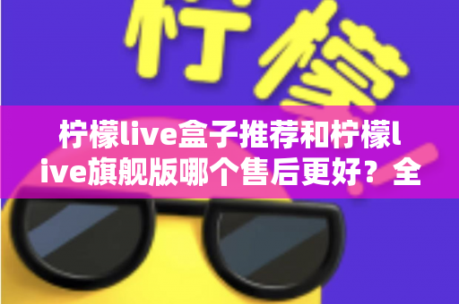 柠檬live盒子推荐和柠檬live旗舰版哪个售后更好？全面对比评测与选购指南