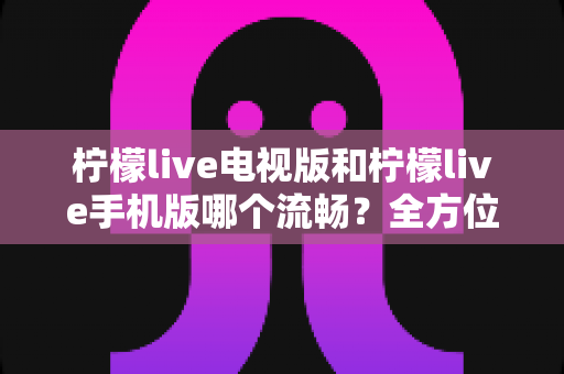 柠檬live电视版和柠檬live手机版哪个流畅？全方位深度对比与实用选择指南