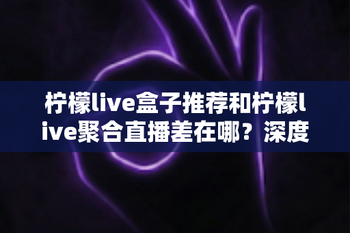 柠檬live盒子推荐和柠檬live聚合直播差在哪?深度解析两者核心区别,帮你选对不踩坑 柠檬live盒子推荐和柠檬live聚合直播差在哪?深度解析两者核心区别,帮你选对不踩坑