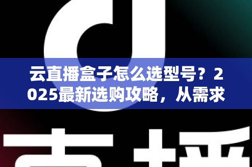 云直播盒子怎么选型号？2025最新选购攻略，从需求到配置一次讲透