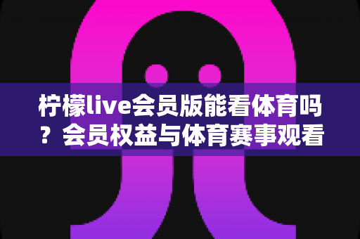 柠檬live会员版能看体育吗？会员权益与体育赛事观看全攻略