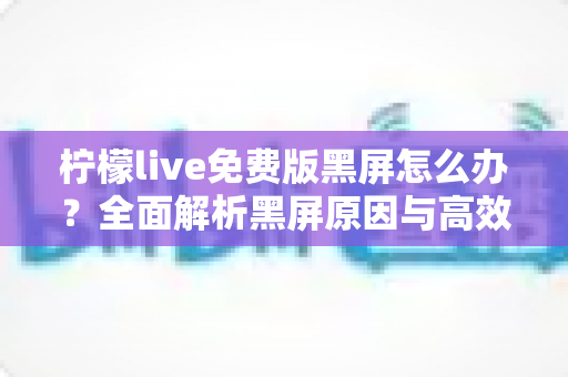 柠檬live免费版黑屏怎么办？全面解析黑屏原因与高效解决方法指南
