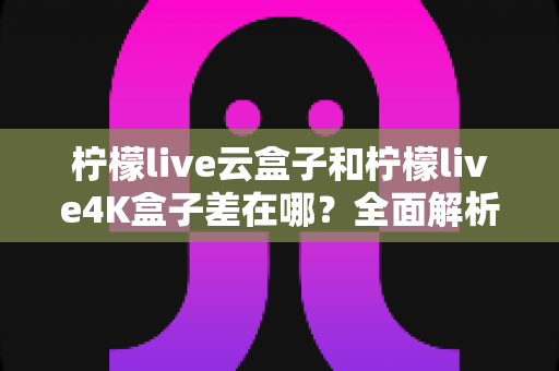 柠檬live云盒子和柠檬live4K盒子差在哪?全面解析两款电视盒子的核心差异与选购指南 柠檬live云盒子和柠檬live4K盒子差在哪?全面解析两款电视盒子的核心差异与选购指南