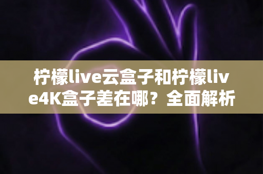 柠檬live云盒子和柠檬live4K盒子差在哪？全面解析两款电视盒子的核心差异与选购指南