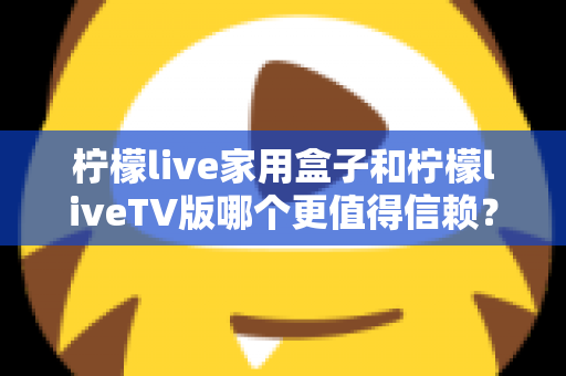 柠檬live家用盒子和柠檬liveTV版哪个更值得信赖？深度对比评测，帮你选对版本不踩坑