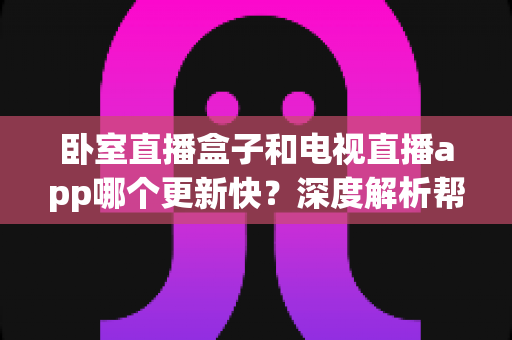 卧室直播盒子和电视直播app哪个更新快？深度解析帮你选对观影方案