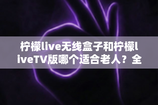 柠檬live无线盒子和柠檬liveTV版哪个适合老人?全方位对比分析,帮长辈选对看剧神器 柠檬live无线盒子和柠檬liveTV版哪个适合老人?全方位对比分析,帮长辈选对看剧神器