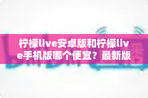 柠檬live安卓版和柠檬live手机版哪个便宜？最新版本价格对比与省钱攻略一网打尽