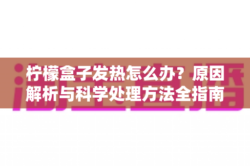 柠檬盒子发热怎么办？原因解析与科学处理方法全指南