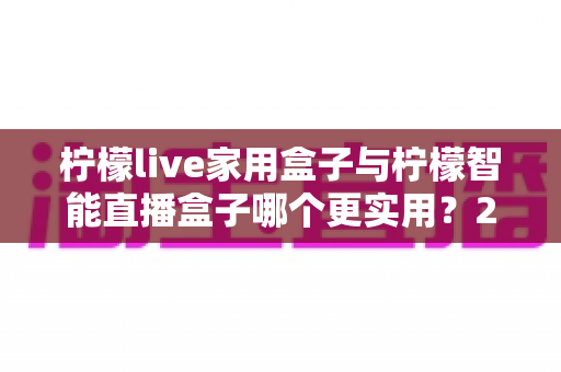 柠檬live家用盒子与柠檬智能直播盒子哪个更实用？2025最新深度对比与选购指南