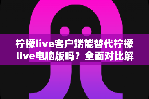 柠檬live客户端能替代柠檬live电脑版吗？全面对比解析助你做出最佳选择