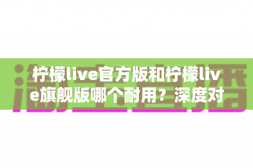 柠檬live官方版和柠檬live旗舰版哪个耐用？深度对比解析与实用选购全指南