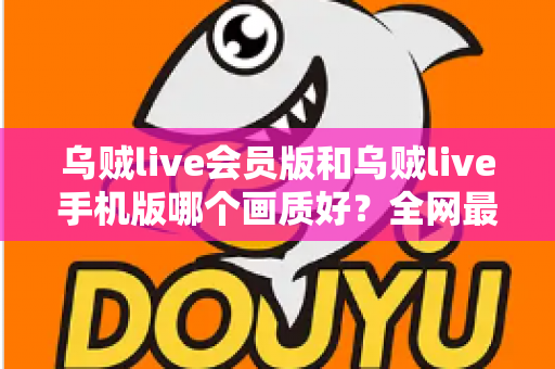乌贼live会员版和乌贼live手机版哪个画质好?全网最全画质对比与选择指南 乌贼live会员版和乌贼live手机版哪个画质好?全网最全画质对比与选择指南
