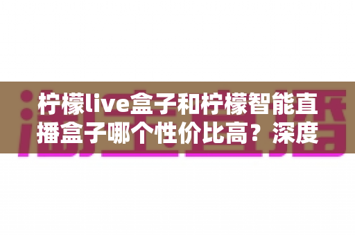 柠檬live盒子和柠檬智能直播盒子哪个性价比高？深度评测帮你选对不踩坑