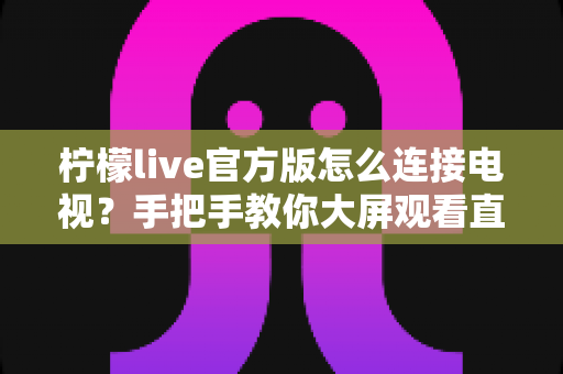 柠檬live官方版怎么连接电视？手把手教你大屏观看直播的完整教程