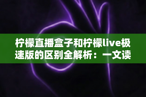 柠檬直播盒子和柠檬live极速版的区别全解析：一文读懂两个版本，帮你选出最适合自己的观看利器
