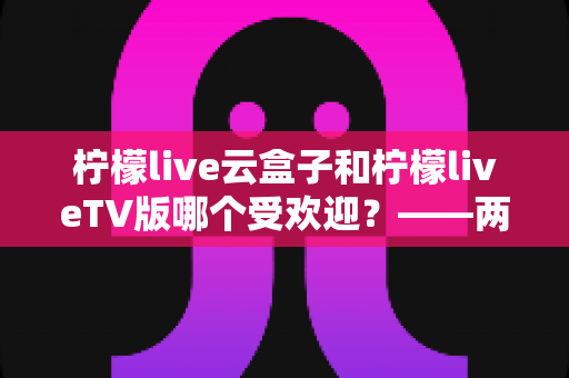 柠檬live云盒子和柠檬liveTV版哪个受欢迎？——两大版本全方位对比评测