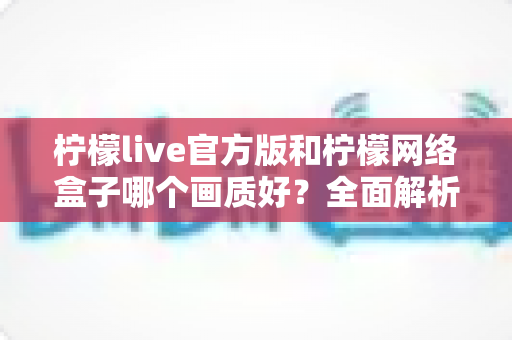 柠檬live官方版和柠檬网络盒子哪个画质好?全面解析两大观看方案的画质表现与选择建议 柠檬live官方版和柠檬网络盒子哪个画质好?全面解析两大观看方案的画质表现与选择建议