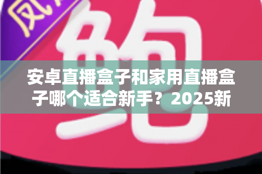 安卓直播盒子和家用直播盒子哪个适合新手?2025新手选购避坑全指南 安卓直播盒子和家用直播盒子哪个适合新手?2025新手选购避坑全指南
