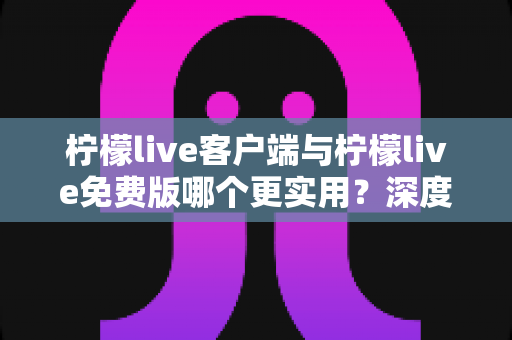 柠檬live客户端与柠檬live免费版哪个更实用？深度功能对比与选择全攻略