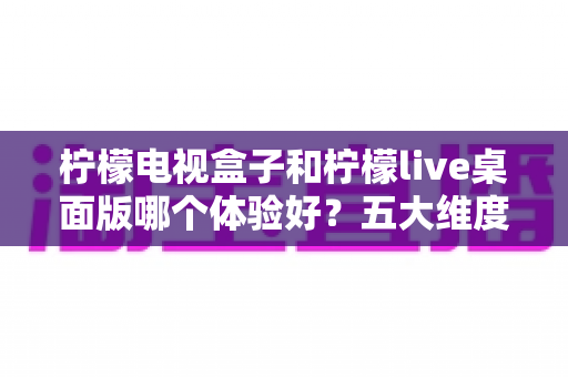 柠檬电视盒子和柠檬live桌面版哪个体验好?五大维度深度对比,帮你选对最合适的观影方案 柠檬电视盒子和柠檬live桌面版哪个体验好?五大维度深度对比,帮你选对最合适的观影方案