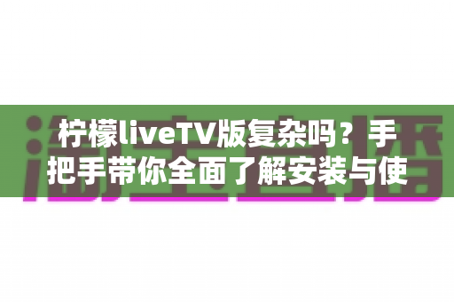 柠檬liveTV版复杂吗？手把手带你全面了解安装与使用难度，新手也能轻松上手