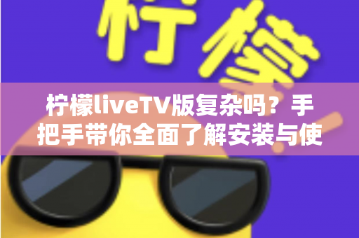 柠檬liveTV版复杂吗？手把手带你全面了解安装与使用难度，新手也能轻松上手