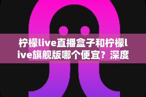 柠檬live直播盒子和柠檬live旗舰版哪个便宜?深度价格对比与实用选购指南 柠檬live直播盒子和柠檬live旗舰版哪个便宜?深度价格对比与实用选购指南