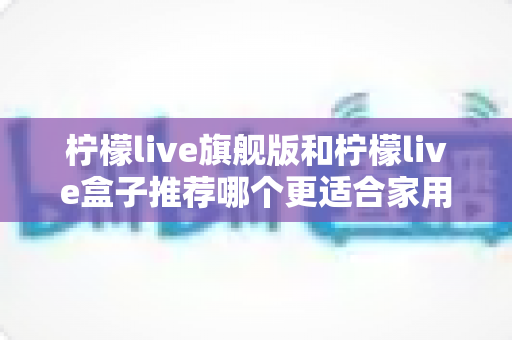 柠檬live旗舰版和柠檬live盒子推荐哪个更适合家用?2024年家庭选购终极指南 柠檬live旗舰版和柠檬live盒子推荐哪个更适合家用?2024年家庭选购终极指南