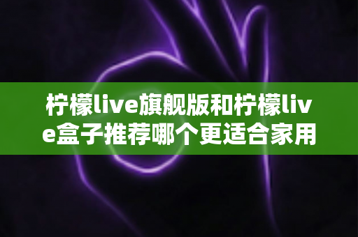 柠檬live旗舰版和柠檬live盒子推荐哪个更适合家用?2024年家庭选购终极指南 柠檬live旗舰版和柠檬live盒子推荐哪个更适合家用?2024年家庭选购终极指南
