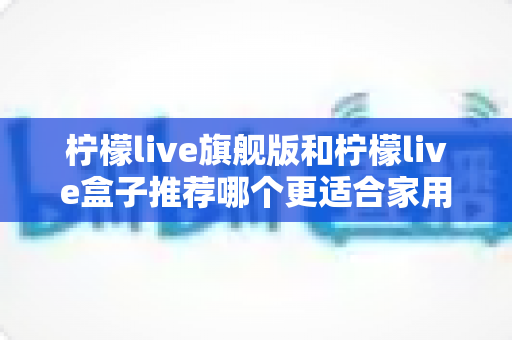 柠檬live旗舰版和柠檬live盒子推荐哪个更适合家用?2024年家庭选购终极指南 柠檬live旗舰版和柠檬live盒子推荐哪个更适合家用?2024年家庭选购终极指南