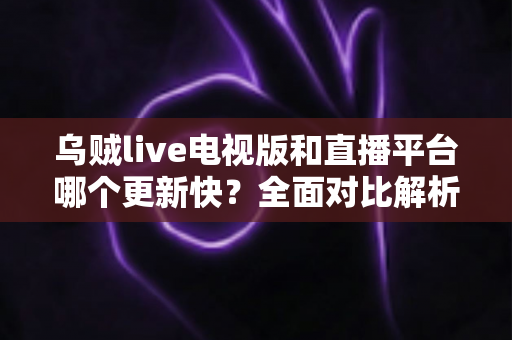 乌贼live电视版和直播平台哪个更新快？全面对比解析助你选对版本
