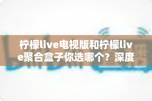 柠檬live电视版和柠檬live聚合盒子你选哪个?深度对比帮你找到最适合的观影方案 柠檬live电视版和柠檬live聚合盒子你选哪个?深度对比帮你找到最适合的观影方案