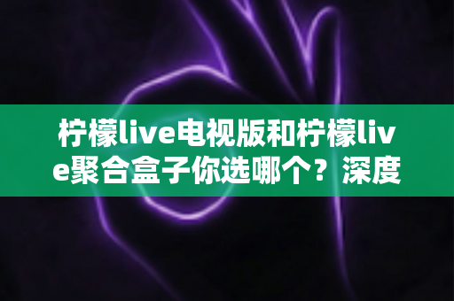 柠檬live电视版和柠檬live聚合盒子你选哪个?深度对比帮你找到最适合的观影方案 柠檬live电视版和柠檬live聚合盒子你选哪个?深度对比帮你找到最适合的观影方案