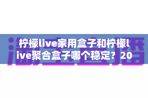 柠檬live家用盒子和柠檬live聚合盒子哪个稳定？2025年深度对比评测与选购指南