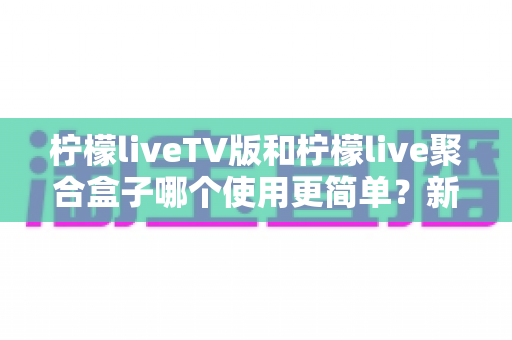 柠檬liveTV版和柠檬live聚合盒子哪个使用更简单？新手也能看懂的全方位使用体验对比指南