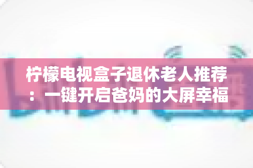 柠檬电视盒子退休老人推荐:一键开启爸妈的大屏幸福生活 柠檬电视盒子退休老人推荐:一键开启爸妈的大屏幸福生活