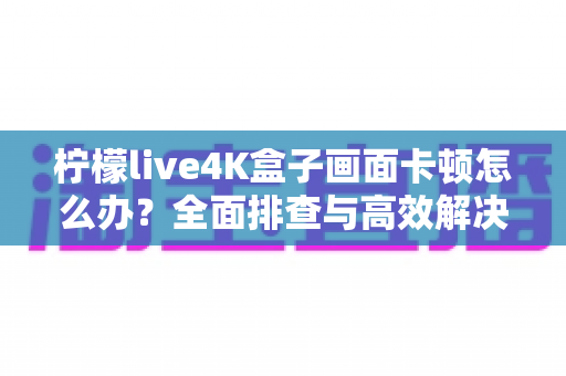 柠檬live4K盒子画面卡顿怎么办？全面排查与高效解决方案指南