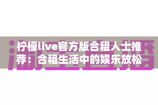 柠檬live官方版合租人士推荐：合租生活中的娱乐放松与社交互动全指南