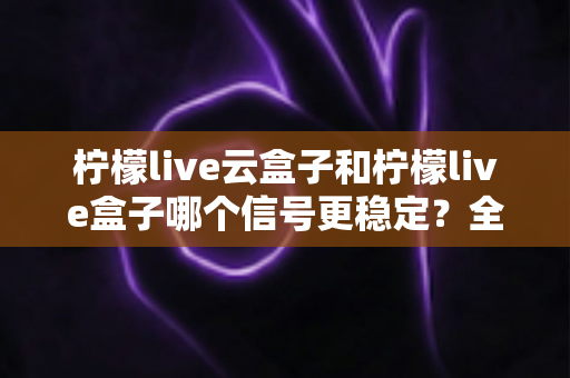 柠檬live云盒子和柠檬live盒子哪个信号更稳定?全面对比解析帮您选出更稳之选 柠檬live云盒子和柠檬live盒子哪个信号更稳定?全面对比解析帮您选出更稳之选