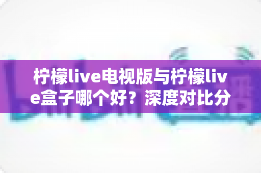 柠檬live电视版与柠檬live盒子哪个好？深度对比分析助你找到最适合的家庭观影方案